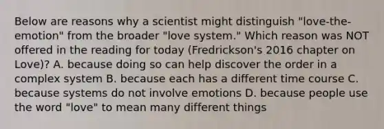 Below are reasons why a scientist might distinguish "love-the-emotion" from the broader "love system." Which reason was NOT offered in the reading for today (Fredrickson's 2016 chapter on Love)? A. because doing so can help discover the order in a complex system B. because each has a different time course C. because systems do not involve emotions D. because people use the word "love" to mean many different things