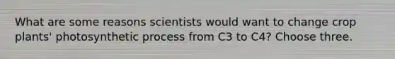 What are some reasons scientists would want to change crop plants' photosynthetic process from C3 to C4? Choose three.