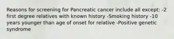 Reasons for screening for Pancreatic cancer include all except: -2 first degree relatives with known history -Smoking history -10 years younger than age of onset for relative -Positive genetic syndrome