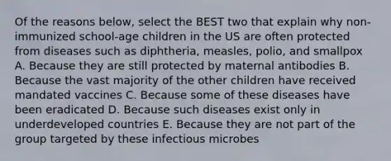 Of the reasons below, select the BEST two that explain why non-immunized school-age children in the US are often protected from diseases such as diphtheria, measles, polio, and smallpox A. Because they are still protected by maternal antibodies B. Because the vast majority of the other children have received mandated vaccines C. Because some of these diseases have been eradicated D. Because such diseases exist only in underdeveloped countries E. Because they are not part of the group targeted by these infectious microbes