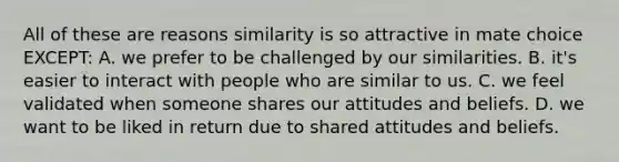 All of these are reasons similarity is so attractive in mate choice EXCEPT: A. we prefer to be challenged by our similarities. B. it's easier to interact with people who are similar to us. C. we feel validated when someone shares our attitudes and beliefs. D. we want to be liked in return due to shared attitudes and beliefs.