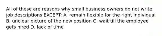 All of these are reasons why small business owners do not write job descriptions EXCEPT: A. remain flexible for the right individual B. unclear picture of the new position C. wait till the employee gets hired D. lack of time