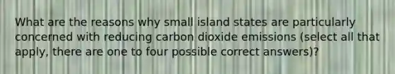 What are the reasons why small island states are particularly concerned with reducing carbon dioxide emissions (select all that apply, there are one to four possible correct answers)?