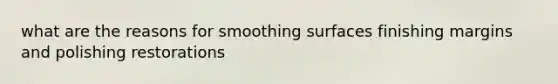 what are the reasons for smoothing surfaces finishing margins and polishing restorations
