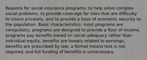 Reasons for social insurance programs: to help solve complex social problems, to provide coverage for risks that are difficulty to insure privately, and to provide a base of economic security to the population. Basic characteristics: most programs are compulsory, programs are designed to provide a floor of income, programs pay benefits based on social adequacy rather than individual equity, benefits are loosely related to earnings, benefits are prescribed by law, a formal means test is not required, and full funding of benefits is unnecessary.