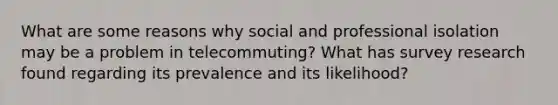 What are some reasons why social and professional isolation may be a problem in telecommuting? What has survey research found regarding its prevalence and its likelihood?