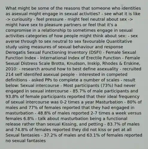 What might be some of the reasons that someone who identities as asexual might engage in sexual activities? - see what it is like -> curiousity - feel pressure - might feel neutral about sex -> might have sex to pleasure partners or feel that it's a compromise in a relationship to sometimes engage in sexual activities categories of how people might think about sex: - sex averse through to sex neutral to sex favourable Quantitative study using measures of sexual behaviour and response Derogatis Sexual Functioning Inventory (DSFI) - Female Sexual Function Index - International Index of Erectile Function - Female Sexual Distress Scale Brotto, Knudson, Inskip, Rhodes & Erskine, 2010: - research around how to best define asexuality - recruited 214 self identifed asexual people - interested in competed definitions - asked PPs to complete a number of scales - result below: Sexual intercourse - Most participants (73%) had never engaged in sexual intercourse - 85.7% of male participants and 93.8% of female participants reported that their ideal frequency of sexual intercourse was 0-2 times a year Masturbation - 80% of males and 77% of females reported that they had engaged in masturbation - 48.8% of males reported 2-7 times a week versus females 6.8% - talk about masturbation being a functional release rather than sexual Kissing, and petting - 83.7% of males and 74.8% of females reported they did not kiss or pet at all Sexual fantasies - 37.2% of males and 63.1% of females reported no sexual fantasies