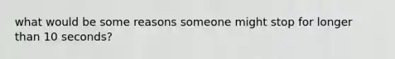 what would be some reasons someone might stop for longer than 10 seconds?