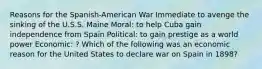 Reasons for the Spanish-American War Immediate to avenge the sinking of the U.S.S. Maine Moral: to help Cuba gain independence from Spain Political: to gain prestige as a world power Economic: ? Which of the following was an economic reason for the United States to declare war on Spain in 1898?