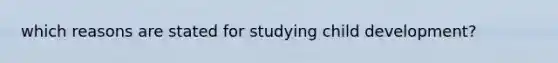 which reasons are stated for studying child development?