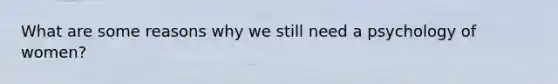 What are some reasons why we still need a psychology of women?