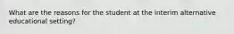 What are the reasons for the student at the interim alternative educational setting?