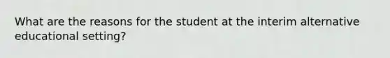 What are the reasons for the student at the interim alternative educational setting?