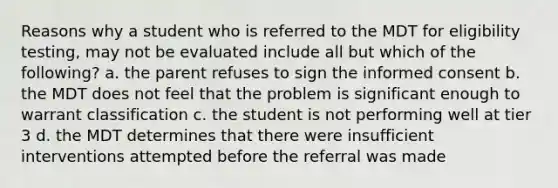 Reasons why a student who is referred to the MDT for eligibility testing, may not be evaluated include all but which of the following? a. the parent refuses to sign the informed consent b. the MDT does not feel that the problem is significant enough to warrant classification c. the student is not performing well at tier 3 d. the MDT determines that there were insufficient interventions attempted before the referral was made