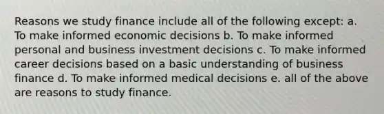 Reasons we study finance include all of the following except: a. To make informed economic decisions b. To make informed personal and business investment decisions c. To make informed career decisions based on a basic understanding of business finance d. To make informed medical decisions e. all of the above are reasons to study finance.