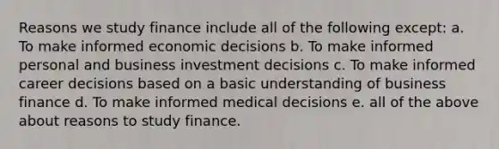 Reasons we study finance include all of the following except: a. To make informed economic decisions b. To make informed personal and business investment decisions c. To make informed career decisions based on a basic understanding of business finance d. To make informed medical decisions e. all of the above about reasons to study finance.