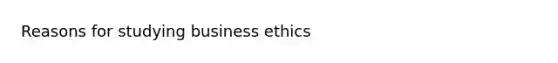 Reasons for studying business ethics