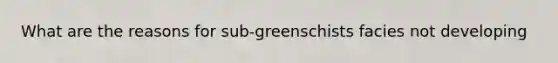 What are the reasons for sub-greenschists facies not developing