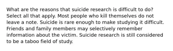 What are the reasons that suicide research is difficult to do? Select all that apply. Most people who kill themselves do not leave a note. Suicide is rare enough to make studying it difficult. Friends and family members may selectively remember information about the victim. Suicide research is still considered to be a taboo field of study.