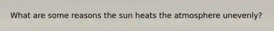 What are some reasons the sun heats the atmosphere unevenly?