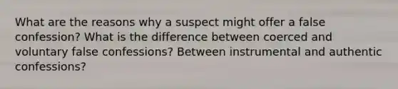 What are the reasons why a suspect might offer a false confession? What is the difference between coerced and voluntary false confessions? Between instrumental and authentic confessions?