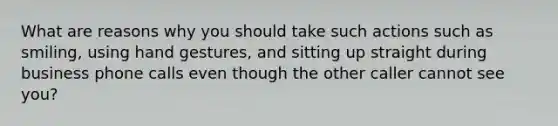 What are reasons why you should take such actions such as smiling, using hand gestures, and sitting up straight during business phone calls even though the other caller cannot see you?