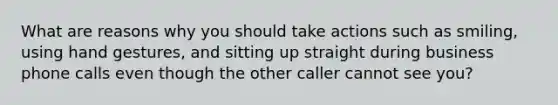 What are reasons why you should take actions such as smiling, using hand gestures, and sitting up straight during business phone calls even though the other caller cannot see you?