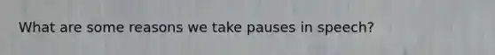 What are some reasons we take pauses in speech?