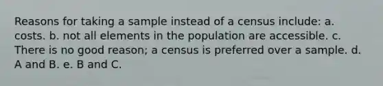 Reasons for taking a sample instead of a census include: a. costs. b. not all elements in the population are accessible. c. There is no good reason; a census is preferred over a sample. d. A and B. e. B and C.