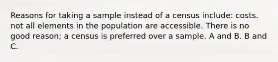 Reasons for taking a sample instead of a census include: costs. not all elements in the population are accessible. There is no good reason; a census is preferred over a sample. A and B. B and C.