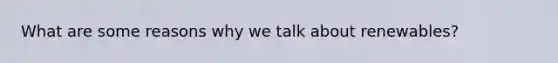 What are some reasons why we talk about renewables?