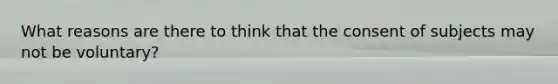 What reasons are there to think that the consent of subjects may not be voluntary?