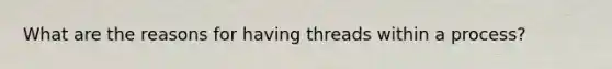 What are the reasons for having threads within a process?