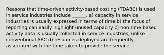 Reasons that time-driven activity-based costing (TDABC) is used in service industries include ______. a) capacity in service industries is usually expressed in terms of time b) the focus of reporting can easily highlight unused capacity c) non-time-based activity data is usually collected in service industries, unlike conventional ABC d) resources deployed are frequently associated with the time taken to provide the service