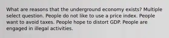 What are reasons that the underground economy exists? Multiple select question. People do not like to use a price index. People want to avoid taxes. People hope to distort GDP. People are engaged in illegal activities.