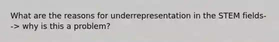 What are the reasons for underrepresentation in the STEM fields--> why is this a problem?