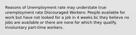 Reasons of Unemployment rate may understate true unemployment rate Discouraged Workers: People available for work but have not looked for a job in 4 weeks bc they believe no jobs are available or there are none for which they qualify. Involuntary part-time workers.