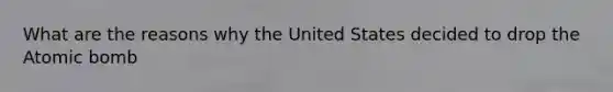 What are the reasons why the United States decided to drop the Atomic bomb