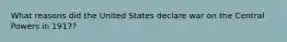 What reasons did the United States declare war on the Central Powers in 1917?