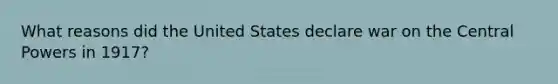 What reasons did the United States declare war on the Central Powers in 1917?