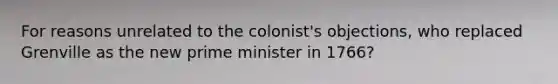 For reasons unrelated to the colonist's objections, who replaced Grenville as the new prime minister in 1766?