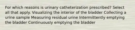 For which reasons is urinary catheterization prescribed? Select all that apply. Visualizing the interior of the bladder Collecting a urine sample Measuring residual urine Intermittently emptying the bladder Continuously emptying the bladder