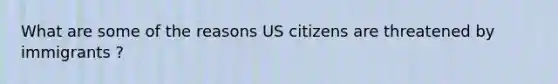 What are some of the reasons US citizens are threatened by immigrants ?