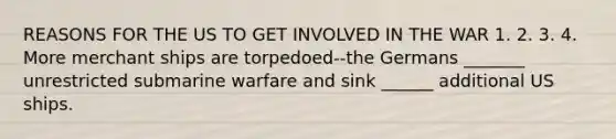 REASONS FOR THE US TO GET INVOLVED IN THE WAR 1. 2. 3. 4. More merchant ships are torpedoed--the Germans _______ unrestricted submarine warfare and sink ______ additional US ships.