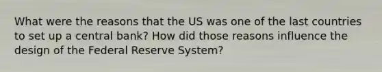 What were the reasons that the US was one of the last countries to set up a central bank? How did those reasons influence the design of the Federal Reserve System?