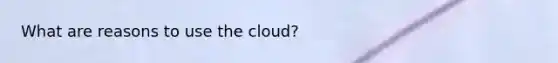 What are reasons to use the cloud?