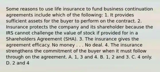 Some reasons to use life insurance to fund business continuation agreements include which of the following: 1. It provides sufficient assets for the buyer to perform on the contract. 2. Insurance protects the company and its shareholder because the IRS cannot challenge the value of stock if provided for in a Shareholders Agreement (SHA). 3. The insurance gives the agreement efficacy. No money . . . No deal. 4. The insurance strengthens the commitment of the buyer when it must follow through on the agreement. A. 1, 3 and 4. B. 1, 2 and 3. C. 4 only. D. 2 and 4