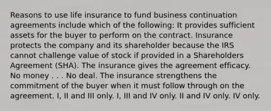 Reasons to use life insurance to fund business continuation agreements include which of the following: It provides sufficient assets for the buyer to perform on the contract. Insurance protects the company and its shareholder because the IRS cannot challenge value of stock if provided in a Shareholders Agreement (SHA). The insurance gives the agreement efficacy. No money . . . No deal. The insurance strengthens the commitment of the buyer when it must follow through on the agreement. I, II and III only. I, III and IV only. II and IV only. IV only.