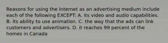 Reasons for using the Internet as an advertising medium include each of the following EXCEPT: A. its video and audio capabilities. B. its ability to use animation. C. the way that the ads can link customers and advertisers. D. it reaches 99 percent of the homes in Canada