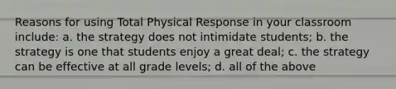 Reasons for using Total Physical Response in your classroom include: a. the strategy does not intimidate students; b. the strategy is one that students enjoy a great deal; c. the strategy can be effective at all grade levels; d. all of the above